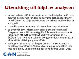 Utveckling till följd av analysen
• Internt arbete utifrån våra värdeord. Vad betyder de för oss
och vad betyder de för dem som svarar. Och rangordnar vi
dem? Om vi ska välja ett värdeord att arbeta med – vilket är
viktigast?
• Utveckla samarbetet med våra medlemsorganisationer
• Se över vår BIM-information och sidorna för vuxna på
Drugsmart.com. Hitta verktyg för BIM som är attraktiva för
flickor och ett nytt interaktivt verktyg för unga i 14-16-
årsåldern. En ny undersökning bör genomföras under 2013
efter att förbättringar genomförts.
• Webbplatsen can.se har byggts om och lanserats sedan
enkäten genomfördes. Vidareutveckling av innehållet sker
löpande. En ny undersökning bör genomföras under 2013.
 