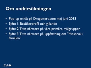 Om undersökningen
• Pop-up-enkät på Drugsmart.com maj-juni 2013
• Syfte 1: Besökarprofil och gillande
• Syfte 2:Titta närmare på våra primära målgrupper
• Syfte 3:Titta närmare på uppfattning om ”Missbruk i
familjen”
 