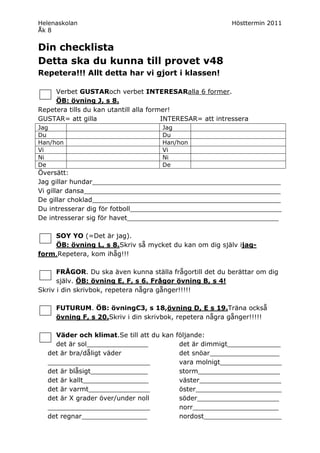 Helenaskolan                                               Hösttermin 2011
Åk 8


Din checklista
Detta ska du kunna till provet v48
Repetera!!! Allt detta har vi gjort i klassen!

     Verbet GUSTARoch verbet INTERESARalla 6 former.
     ÖB: övning J, s 8.
Repetera tills du kan utantill alla former!
GUSTAR= att gilla                       INTERESAR= att intressera
Jag                                   Jag
Du                                    Du
Han/hon                               Han/hon
Vi                                    Vi
Ni                                    Ni
De                                    De
Översätt:
Jag gillar hundar______________________________________________
Vi gillar dansa________________________________________________
De gillar choklad______________________________________________
Du intresserar dig för fotboll_____________________________________
De intresserar sig för havet_____________________________________

    SOY YO (=Det är jag).
    ÖB: övning L, s 8.Skriv så mycket du kan om dig själv ijag-
form.Repetera, kom ihåg!!!

      FRÅGOR. Du ska även kunna ställa frågortill det du berättar om dig
      själv. ÖB: övning E, F, s 6. Frågor övning B, s 4!
Skriv i din skrivbok, repetera några gånger!!!!!

     FUTURUM. ÖB: övningC3, s 18,övning D, E s 19.Träna också
     övning F, s 20.Skriv i din skrivbok, repetera några gånger!!!!!

    Väder och klimat.Se till att du kan följande:
    det är sol_______________            det är dimmigt_____________
  det är bra/dåligt väder                det snöar_________________
  _________________________              vara molnigt_______________
  det är blåsigt______________           storm____________________
  det är kallt________________           väster____________________
  det är varmt_______________            öster_____________________
  det är X grader över/under noll        söder____________________
  _________________________              norr_____________________
  det regnar________________             nordost___________________
 