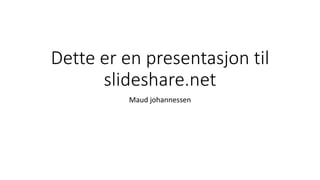 Dette er en presentasjon til 
slideshare.net 
Maud johannessen 
