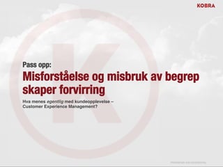 !
Pass opp:
Misforståelse og misbruk av begrep
skaper forvirring
Hva menes egentlig med kundeopplevelse –
Customer Experience Management?!




NOTICE: Proprietary and Confidential
This material is proprietary to KOBRA and STRATIVITY. It contains trade secrets and confidential information which is solely the property of KOBRA and STRATIVITY. This material is
solely for the Client’s internal use. This material shall not be used, reproduced, copied, disclosed, transmitted, in whole or in part, without the express consent of KOBRA and
STRATIVITY.
© 2013 KOBRA/STRATIVITY. All rights reserved

                                                                                                                                              PROPRIETARY AND CONFIDENTIAL
 