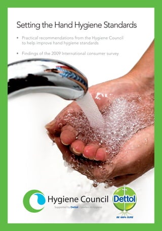Setting the Hand Hygiene Standards
•	 Practical recommendations from the Hygiene Council
to help improve hand hygiene standards
•	 Findings of the 2009 International consumer survey
Supported by Dettol – Leaders in Hygiene
 