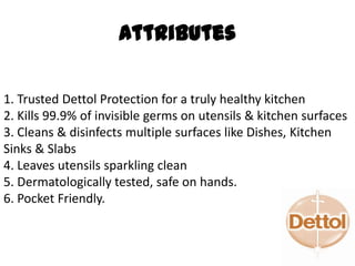1. Trusted Dettol Protection for a truly healthy kitchen
2. Kills 99.9% of invisible germs on utensils & kitchen surfaces
3. Cleans & disinfects multiple surfaces like Dishes, Kitchen
Sinks & Slabs
4. Leaves utensils sparkling clean
5. Dermatologically tested, safe on hands.
6. Pocket Friendly.
Attributes
 