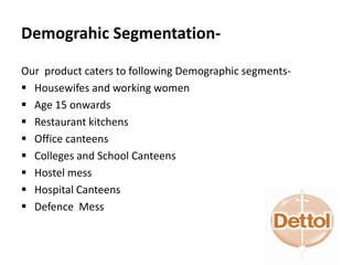 Demograhic Segmentation-
Our product caters to following Demographic segments-
 Housewifes and working women
 Age 15 onwards
 Restaurant kitchens
 Office canteens
 Colleges and School Canteens
 Hostel mess
 Hospital Canteens
 Defence Mess
 