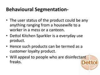 Behavioural Segmentation-
• The user status of the product could be any
anything ranging from a housewife to a
worker in a mess or a canteen.
• Dettol Kitchen Sparkler is a everyday use
product.
• Hence such products can be termed as a
customer loyalty product.
• Will appeal to people who are disinfectant
freaks.
 