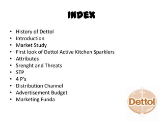 Index
• History of Dettol
• Introduction
• Market Study
• First look of Dettol Active Kitchen Sparklers
• Attributes
• Srenght and Threats
• STP
• 4 P’s
• Distribution Channel
• Advertisement Budget
• Marketing Funda
 