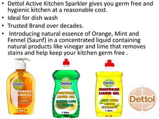 • Dettol Active Kitchen Sparkler gives you germ free and
hygienic kitchen at a reasonable cost.
• Ideal for dish wash
• Trusted Brand over decades.
• Introducing natural essence of Orange, Mint and
Fennel (Saunf) in a concentrated liquid containing
natural products like vinegar and lime that removes
stains and help keep your kitchen germ free .
 