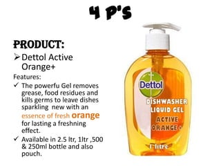 4 P’s
Product:
Dettol Active
Orange+
Features:
 The powerfu Gel removes
grease, food residues and
kills germs to leave dishes
sparkling new with an
essence of fresh orange
for lasting a freshning
effect.
 Available in 2.5 ltr, 1ltr ,500
& 250ml bottle and also
pouch.
 