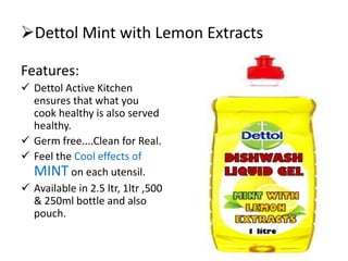 Dettol Mint with Lemon Extracts
Features:
 Dettol Active Kitchen
ensures that what you
cook healthy is also served
healthy.
 Germ free....Clean for Real.
 Feel the Cool effects of
MINT on each utensil.
 Available in 2.5 ltr, 1ltr ,500
& 250ml bottle and also
pouch.
 