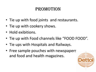 Promotion
• Tie up with food joints and restaurants.
• Tie up with cookery shows.
• Hold exibitions.
• Tie up with Food channels like “FOOD FOOD”.
• Tie ups with Hospitals and Railways.
• Free sample pouches with newspapers
and food and health magazines.
 