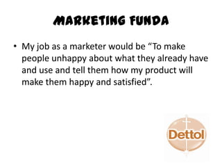 Marketing Funda
• My job as a marketer would be “To make
people unhappy about what they already have
and use and tell them how my product will
make them happy and satisfied”.
 