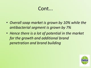 Cont... 
• Overall soap market is grown by 10% while the 
antibacterial segment is grown by 7% 
• Hence there is a lot of potential in the market 
for the growth and additional brand 
penetration and brand building 
 