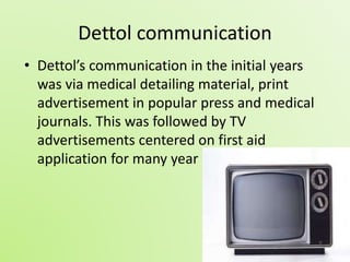 Dettol communication 
• Dettol’s communication in the initial years 
was via medical detailing material, print 
advertisement in popular press and medical 
journals. This was followed by TV 
advertisements centered on first aid 
application for many year 
 