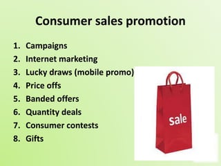 Consumer sales promotion 
1. Campaigns 
2. Internet marketing 
3. Lucky draws (mobile promo) 
4. Price offs 
5. Banded offers 
6. Quantity deals 
7. Consumer contests 
8. Gifts 
 