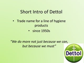 Short Intro of Dettol 
• Trade name for a line of hygiene 
products 
• since 1950s 
“We do more not just because we can, 
but because we must” 
 