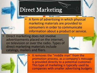 • A form of advertising in which physical 
marketing materials are provided to 
consumers in order to communicate 
information about a product or service. 
• Direct marketing does not involve 
advertisements placed on the internet, 
on television or over the radio. Types of 
direct marketing materials include 
catalogs, mailers and fliers. 
• It removes the "middle man" from the 
promotion process, as a company's message 
is provided directly to a potential customer. 
This type of marketing is typically used by 
companies with smaller advertising budgets 
 