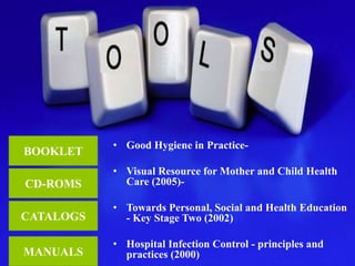 • Good Hygiene in Practice- 
• Visual Resource for Mother and Child Health 
Care (2005)- 
• Towards Personal, Social and Health Education 
- Key Stage Two (2002) 
• Hospital Infection Control - principles and 
practices (2000) 
BOOKLET 
CD-ROMS 
CATALOGS 
MANUALS 
 