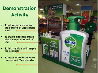 Demonstration 
Activity 
• To educate consumers on 
the benefits of Liquid Hand 
wash 
• To create a positive image 
about the product and its’ 
USP 
• To initiate trials and sample 
the products 
• To make visitor experience 
the product. To push sales. 
 
