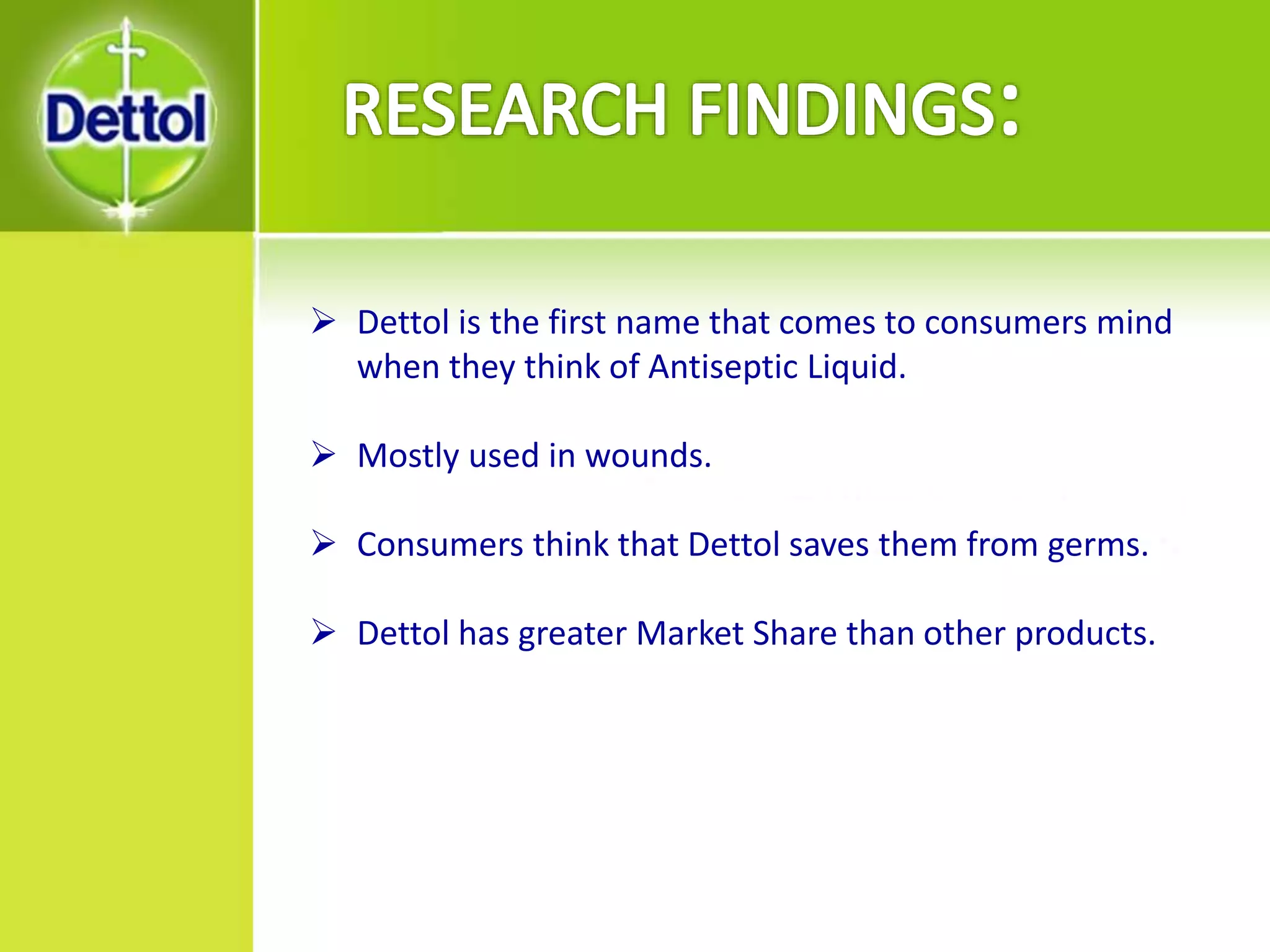  Dettol is the first name that comes to consumers mind
when they think of Antiseptic Liquid.
 Mostly used in wounds.
 Consumers think that Dettol saves them from germs.
 Dettol has greater Market Share than other products.
 