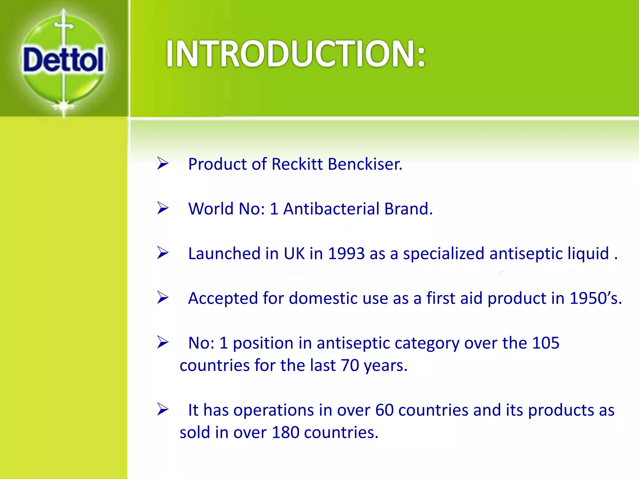  Product of Reckitt Benckiser.
 World No: 1 Antibacterial Brand.
 Launched in UK in 1993 as a specialized antiseptic liquid .
 Accepted for domestic use as a first aid product in 1950’s.
 No: 1 position in antiseptic category over the 105
countries for the last 70 years.
 It has operations in over 60 countries and its products as
sold in over 180 countries.
 