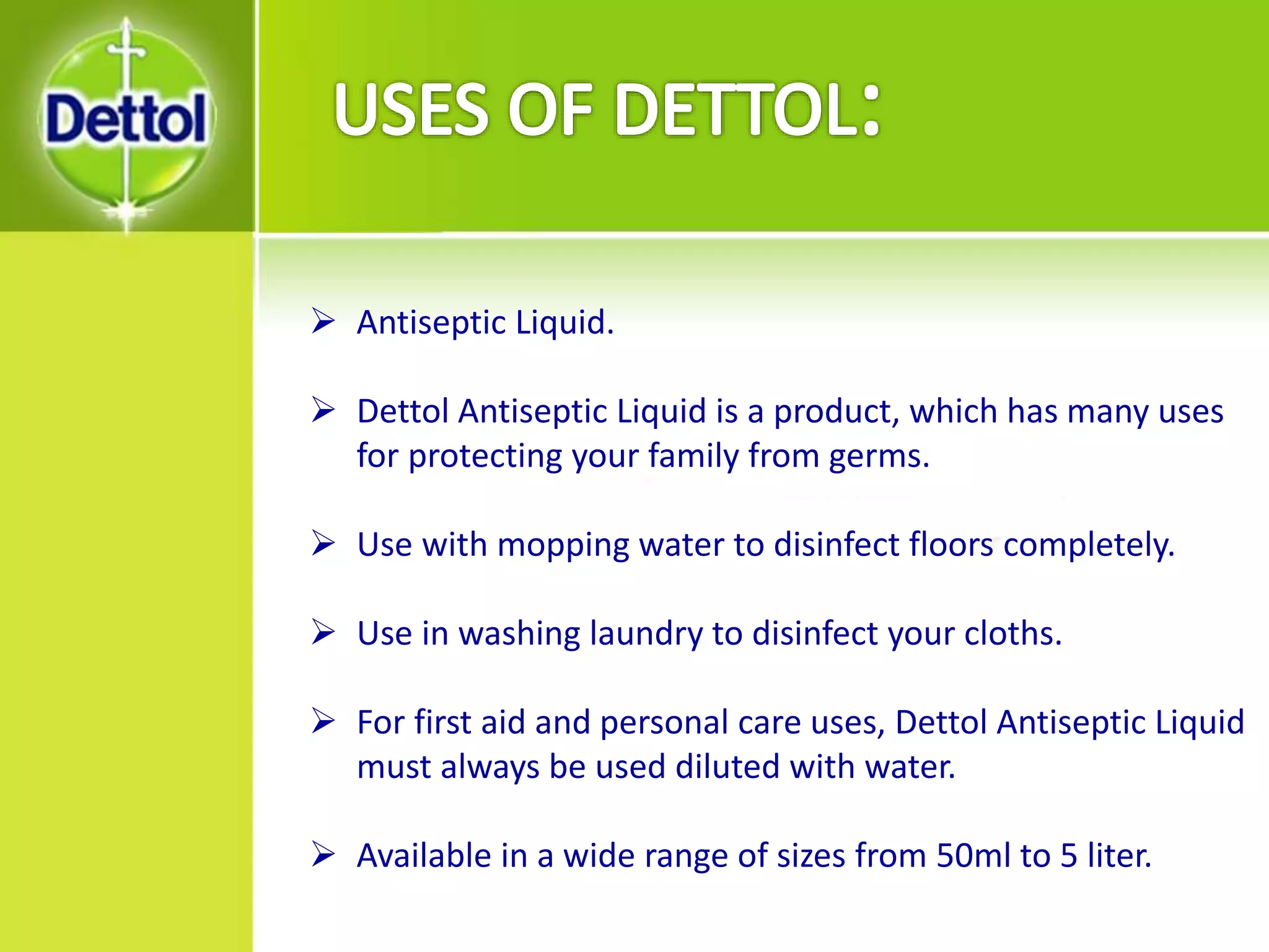  Antiseptic Liquid.
 Dettol Antiseptic Liquid is a product, which has many uses
for protecting your family from germs.
 Use with mopping water to disinfect floors completely.
 Use in washing laundry to disinfect your cloths.
 For first aid and personal care uses, Dettol Antiseptic Liquid
must always be used diluted with water.
 Available in a wide range of sizes from 50ml to 5 liter.
 