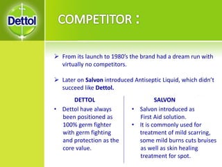  From its launch to 1980’s the brand had a dream run with
virtually no competitors.
 Later on Salvon introduced Antiseptic Liquid, which didn’t
succeed like Dettol.
• Dettol have always
been positioned as
100% germ fighter
with germ fighting
and protection as the
core value.
• Salvon introduced as
First Aid solution.
• It is commonly used for
treatment of mild scarring,
some mild burns cuts bruises
as well as skin healing
treatment for spot.
DETTOL SALVON
 