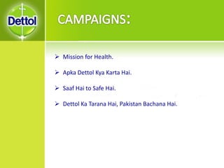  Mission for Health.
 Apka Dettol Kya Karta Hai.
 Saaf Hai to Safe Hai.
 Dettol Ka Tarana Hai, Pakistan Bachana Hai.
 