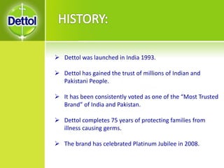  Dettol was launched in India 1993.
 Dettol has gained the trust of millions of Indian and
Pakistani People.
 It has been consistently voted as one of the “Most Trusted
Brand” of India and Pakistan.
 Dettol completes 75 years of protecting families from
illness causing germs.
 The brand has celebrated Platinum Jubilee in 2008.
 