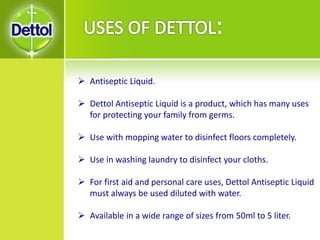  Antiseptic Liquid.
 Dettol Antiseptic Liquid is a product, which has many uses
for protecting your family from germs.
 Use with mopping water to disinfect floors completely.
 Use in washing laundry to disinfect your cloths.
 For first aid and personal care uses, Dettol Antiseptic Liquid
must always be used diluted with water.
 Available in a wide range of sizes from 50ml to 5 liter.
 
