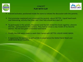 CONCEPT
PLAY WITH CLAY
 A brand activator, positioned inside the store to initiate the discussion with the parents.
 First promoter explained and convinced the parents about DETTOL Liquid hand wash
and interesting activity that they and their kids should be a part of.
 To participate in the activity, the parent and the kid visited the kiosk together, wherein
the kids participated in the contest. They had to create a clay model of his favorite
animal. The kid was given a branded hand band.
• Finally, the kids were made to wash their hands with DETTOL LIQUID HAND WASH.
• It opportune the parents as well as Kids to experience the Dettol Hand Wash and
understand Brand Quality..
 