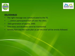 DELIVERABLES
• The right message was communicated to the TG.
• …..visitors participated from all over the cities.
• Data generation of approx. 2000.
• Time-lines and deadlines were be maintained.
• Activity flow and the route plan as per the brief will be strictly followed.
 