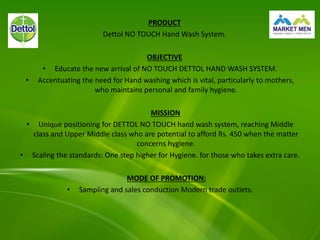 PRODUCT
Dettol NO TOUCH Hand Wash System.
OBJECTIVE
• Educate the new arrival of NO TOUCH DETTOL HAND WASH SYSTEM.
• Accentuating the need for Hand washing which is vital, particularly to mothers,
who maintains personal and family hygiene.
MISSION
• Unique positioning for DETTOL NO TOUCH hand wash system, reaching Middle
class and Upper Middle class who are potential to afford Rs. 450 when the matter
concerns hygiene.
• Scaling the standards: One step higher for Hygiene. for those who takes extra care.
MODE OF PROMOTION:
• Sampling and sales conduction Modern trade outlets.
 