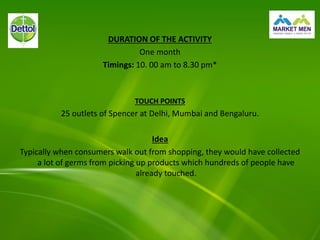 DURATION OF THE ACTIVITY
One month
Timings: 10. 00 am to 8.30 pm*
TOUCH POINTS
25 outlets of Spencer at Delhi, Mumbai and Bengaluru.
Idea
Typically when consumers walk out from shopping, they would have collected
a lot of germs from picking up products which hundreds of people have
already touched.
 