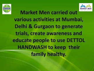 Market Men carried out
various activities at Mumbai,
Delhi & Gurgaon to generate
trials, create awareness and
educate people to use DETTOL
HANDWASH to keep their
family healthy.
 