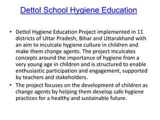 Dettol School Hygiene Education
• Dettol Hygiene Education Project implemented in 11
districts of Uttar Pradesh, Bihar and Uttarakhand with
an aim to inculcate hygiene culture in children and
make them change agents. The project inculcates
concepts around the importance of hygiene from a
very young age in children and is structured to enable
enthusiastic participation and engagement, supported
by teachers and stakeholders.
• The project focuses on the development of children as
change agents by helping them develop safe hygiene
practices for a healthy and sustainable future.
 