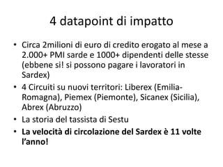 4 datapoint di impatto
• Circa 2milioni di euro di credito erogato al mese a
2.000+ PMI sarde e 1000+ dipendenti delle stesse
(ebbene si! si possono pagare i lavoratori in
Sardex)
• 4 Circuiti su nuovi territori: Liberex (Emilia-
Romagna), Piemex (Piemonte), Sicanex (Sicilia),
Abrex (Abruzzo)
• La storia del tassista di Sestu
• La velocità di circolazione del Sardex è 11 volte
l’anno!
 