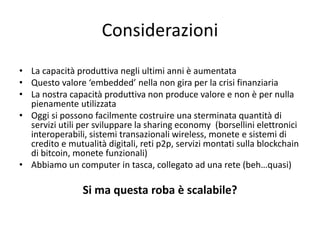 • La capacità produttiva negli ultimi anni è aumentata
• Questo valore ‘embedded’ nella non gira per la crisi finanziaria
• La nostra capacità produttiva non produce valore e non è per nulla
pienamente utilizzata
• Oggi si possono facilmente costruire una sterminata quantità di
servizi utili per sviluppare la sharing economy (borsellini elettronici
interoperabili, sistemi transazionali wireless, monete e sistemi di
credito e mutualità digitali, reti p2p, servizi montati sulla blockchain
di bitcoin, monete funzionali)
• Abbiamo un computer in tasca, collegato ad una rete (beh…quasi)
Si ma questa roba è scalabile?
Considerazioni
 
