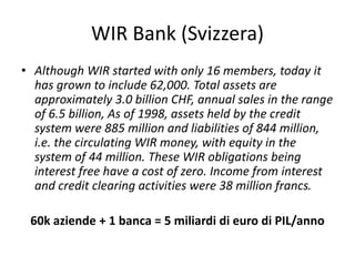 WIR Bank (Svizzera)
• Although WIR started with only 16 members, today it
has grown to include 62,000. Total assets are
approximately 3.0 billion CHF, annual sales in the range
of 6.5 billion, As of 1998, assets held by the credit
system were 885 million and liabilities of 844 million,
i.e. the circulating WIR money, with equity in the
system of 44 million. These WIR obligations being
interest free have a cost of zero. Income from interest
and credit clearing activities were 38 million francs.
60k aziende + 1 banca = 5 miliardi di euro di PIL/anno
 
