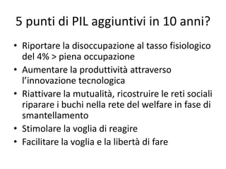5 punti di PIL aggiuntivi in 10 anni?
• Riportare la disoccupazione al tasso fisiologico
del 4% > piena occupazione
• Aumentare la produttività attraverso
l’innovazione tecnologica
• Riattivare la mutualità, ricostruire le reti sociali
riparare i buchi nella rete del welfare in fase di
smantellamento
• Stimolare la voglia di reagire
• Facilitare la voglia e la libertà di fare
 