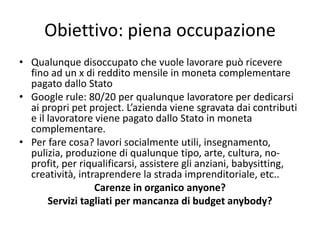 Obiettivo: piena occupazione
• Qualunque disoccupato che vuole lavorare può ricevere
fino ad un x di reddito mensile in moneta complementare
pagato dallo Stato
• Google rule: 80/20 per qualunque lavoratore per dedicarsi
ai propri pet project. L’azienda viene sgravata dai contributi
e il lavoratore viene pagato dallo Stato in moneta
complementare.
• Per fare cosa? lavori socialmente utili, insegnamento,
pulizia, produzione di qualunque tipo, arte, cultura, no-
profit, per riqualificarsi, assistere gli anziani, babysitting,
creatività, intraprendere la strada imprenditoriale, etc..
Carenze in organico anyone?
Servizi tagliati per mancanza di budget anybody?
 