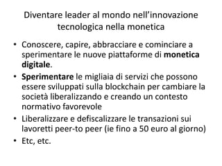 Diventare leader al mondo nell’innovazione
tecnologica nella monetica
• Conoscere, capire, abbracciare e cominciare a
sperimentare le nuove piattaforme di monetica
digitale.
• Sperimentare le migliaia di servizi che possono
essere sviluppati sulla blockchain per cambiare la
società liberalizzando e creando un contesto
normativo favorevole
• Liberalizzare e defiscalizzare le transazioni sui
lavoretti peer-to peer (ie fino a 50 euro al giorno)
• Etc, etc.
 