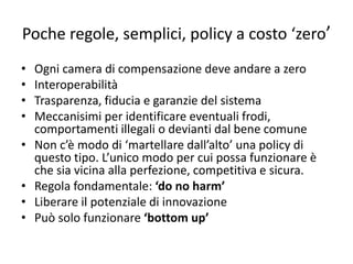 Poche regole, semplici, policy a costo ‘zero’
• Ogni camera di compensazione deve andare a zero
• Interoperabilità
• Trasparenza, fiducia e garanzie del sistema
• Meccanisimi per identificare eventuali frodi,
comportamenti illegali o devianti dal bene comune
• Non c’è modo di ‘martellare dall’alto’ una policy di
questo tipo. L’unico modo per cui possa funzionare è
che sia vicina alla perfezione, competitiva e sicura.
• Regola fondamentale: ‘do no harm’
• Liberare il potenziale di innovazione
• Può solo funzionare ‘bottom up’
 