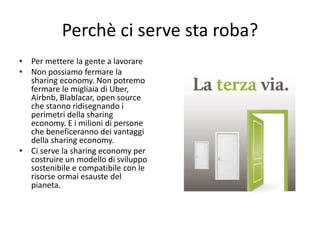 Perchè ci serve sta roba?
• Per mettere la gente a lavorare
• Non possiamo fermare la
sharing economy. Non potremo
fermare le migliaia di Uber,
Airbnb, Blablacar, open source
che stanno ridisegnando i
perimetri della sharing
economy. E i milioni di persone
che beneficeranno dei vantaggi
della sharing economy.
• Ci serve la sharing economy per
costruire un modello di sviluppo
sostenibile e compatibile con le
risorse ormai esauste del
pianeta.
 