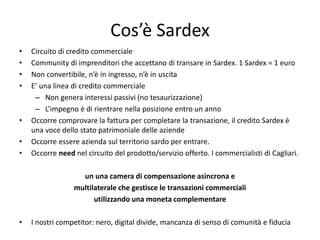 Cos’è Sardex
• Circuito di credito commerciale
• Community di imprenditori che accettano di transare in Sardex. 1 Sardex = 1 euro
• Non convertibile, n’è in ingresso, n’è in uscita
• E’ una linea di credito commerciale
– Non genera interessi passivi (no tesaurizzazione)
– L’impegno è di rientrare nella posizione entro un anno
• Occorre comprovare la fattura per completare la transazione, il credito Sardex è
una voce dello stato patrimoniale delle aziende
• Occorre essere azienda sul territorio sardo per entrare.
• Occorre need nel circuito del prodotto/servizio offerto. I commercialisti di Cagliari.
un una camera di compensazione asincrona e
multilaterale che gestisce le transazioni commerciali
utilizzando una moneta complementare
• I nostri competitor: nero, digital divide, mancanza di senso di comunità e fiducia
 