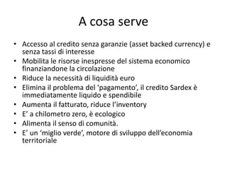 A cosa serve
• Accesso al credito senza garanzie (asset backed currency) e
senza tassi di interesse
• Mobilita le risorse inespresse del sistema economico
finanziandone la circolazione
• Riduce la necessità di liquidità euro
• Elimina il problema del ‘pagamento’, il credito Sardex è
immediatamente liquido e spendibile
• Aumenta il fatturato, riduce l’inventory
• E’ a chilometro zero, è ecologico
• Alimenta il senso di comunità.
• E’ un ‘miglio verde’, motore di sviluppo dell’economia
territoriale
 