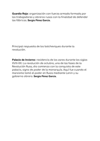 Guardia Roja: ​organización con fuerza armada formada por 
los trabajadores y obreros rusos con la finalidad de defender 
las fábricas. ​Sergio Pérez García.
Principal respuesta de los bolcheviques durante la 
revolución. 
Palacio de Invierno:​ ​residencia de los zares durante los siglos 
XVIII-XX. La revolución de octubre, una de las fases de la 
Revolución Rusa, dio comienzo con la conquista de este 
palacio, signo de poder de la monarquía. Aquí fue cuando el 
marxismo tomó el poder en Rusia mediante Lenin y su 
gobierno obrero. ​Sergio Pérez García.
 