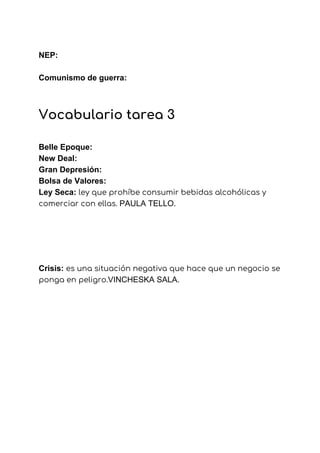 NEP:
Comunismo de guerra:
 
Vocabulario tarea 3  
 
Belle Epoque:
New Deal:
Gran Depresión:
Bolsa de Valores:
Ley Seca: ​ley que prohíbe consumir bebidas alcohólicas y 
comerciar con ellas. ​PAULA TELLO.
Crisis: ​es una situación negativa que hace que un negocio se 
ponga en peligro.​VINCHESKA SALA.
 