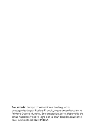Paz armada: ​tiempo transcurrido entre la guerra 
protagonizada por Rusia y Francia, y que desemboca en la 
Primera Guerra Mundial. Se caracteriza por el desarrollo de 
estas naciones y sobre todo por la gran tensión palpitante 
en el ambiente.​ ​SERGIO PÉREZ​.
 
