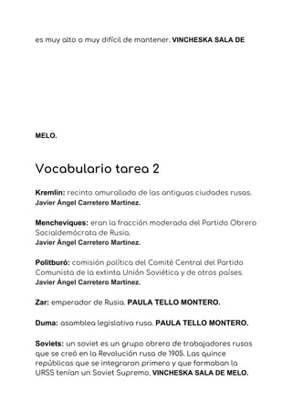 es muy alto o muy difícil de mantener.​ ​VINCHESKA SALA DE
MELO.
Vocabulario tarea 2 
Kremlin: ​recinto amurallado de las antiguas ciudades rusas. 
Javier Ángel Carretero Martínez. 
Mencheviques: ​eran la fracción moderada del Partido Obrero 
Socialdemócrata de Rusia. 
Javier Ángel Carretero Martínez. 
Politburó:​ ​comisión política del Comité Central del Partido 
Comunista de la extinta Unión Soviética y de otros países. 
Javier Ángel Carretero Martínez. 
Zar: ​emperador de Rusia.​ ​PAULA TELLO MONTERO.
Duma:​ ​asamblea legislativa rusa.​ ​PAULA TELLO MONTERO.
Soviets: ​un soviet es un grupo obrero de trabajadores rusos 
que se creó en la Revolución rusa de 1905. Las quince 
repúblicas que se integraron primero y que formaban la 
URSS tenían un Soviet Supremo. ​VINCHESKA SALA DE MELO.
 