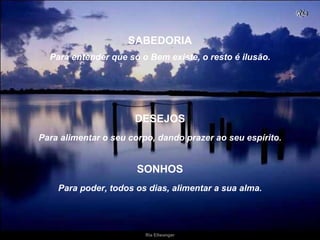 Para entender que só o Bem existe, o resto é ilusão. Para alimentar o seu corpo, dando prazer ao seu espírito. SABEDORIA DESEJOS Para poder, todos os dias,   alimentar a sua alma. SONHOS 